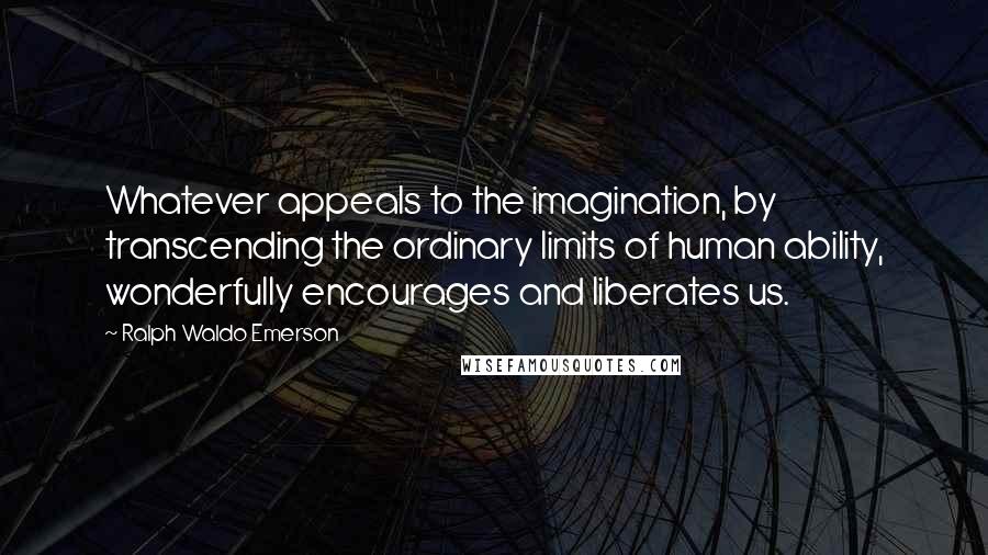 Ralph Waldo Emerson Quotes: Whatever appeals to the imagination, by transcending the ordinary limits of human ability, wonderfully encourages and liberates us.