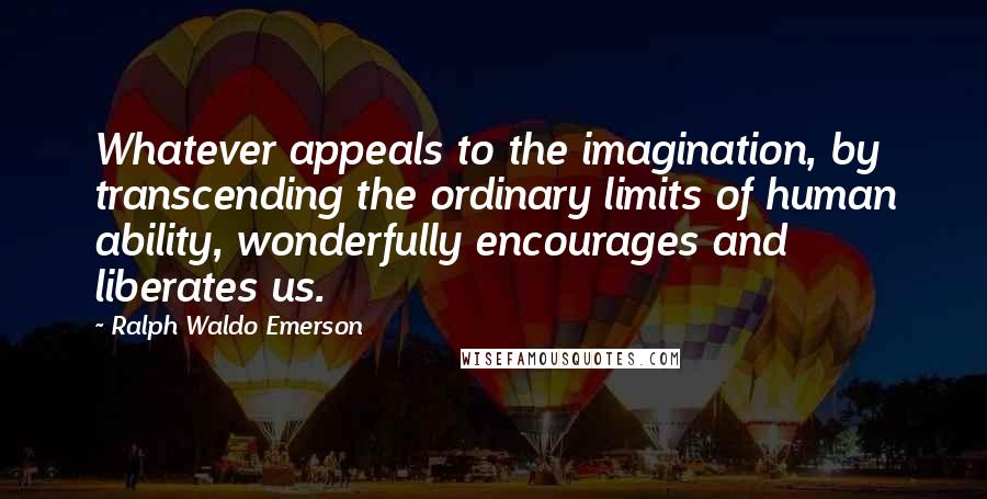 Ralph Waldo Emerson Quotes: Whatever appeals to the imagination, by transcending the ordinary limits of human ability, wonderfully encourages and liberates us.