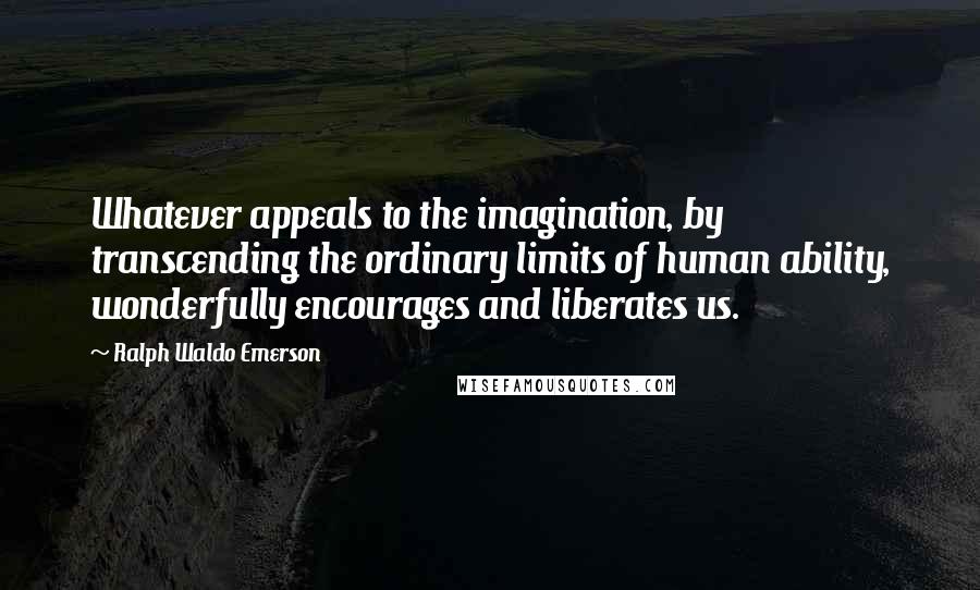 Ralph Waldo Emerson Quotes: Whatever appeals to the imagination, by transcending the ordinary limits of human ability, wonderfully encourages and liberates us.