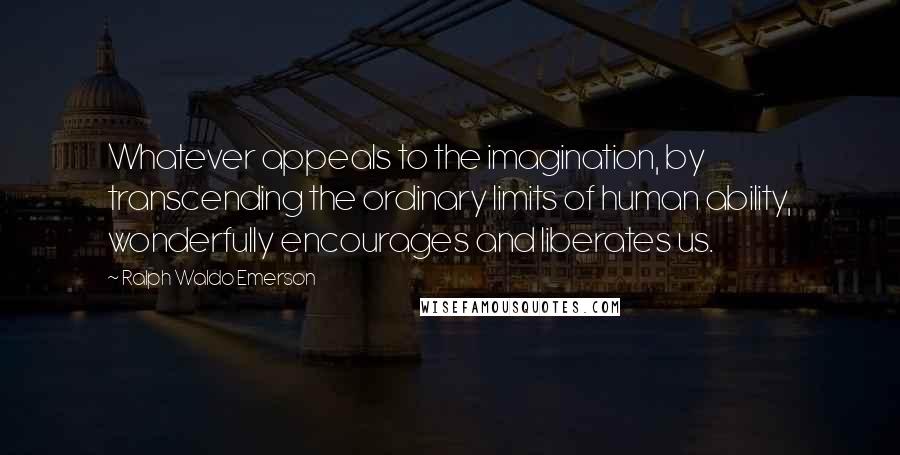 Ralph Waldo Emerson Quotes: Whatever appeals to the imagination, by transcending the ordinary limits of human ability, wonderfully encourages and liberates us.