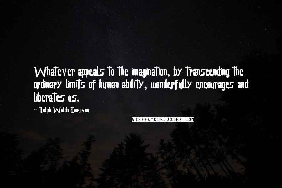 Ralph Waldo Emerson Quotes: Whatever appeals to the imagination, by transcending the ordinary limits of human ability, wonderfully encourages and liberates us.