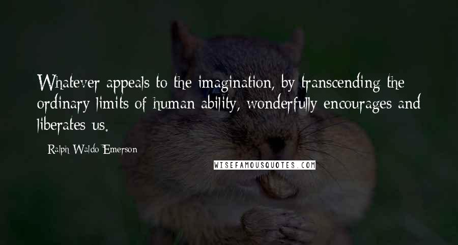 Ralph Waldo Emerson Quotes: Whatever appeals to the imagination, by transcending the ordinary limits of human ability, wonderfully encourages and liberates us.