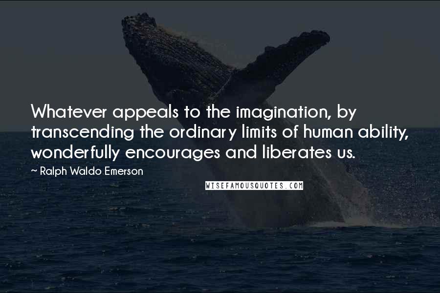 Ralph Waldo Emerson Quotes: Whatever appeals to the imagination, by transcending the ordinary limits of human ability, wonderfully encourages and liberates us.