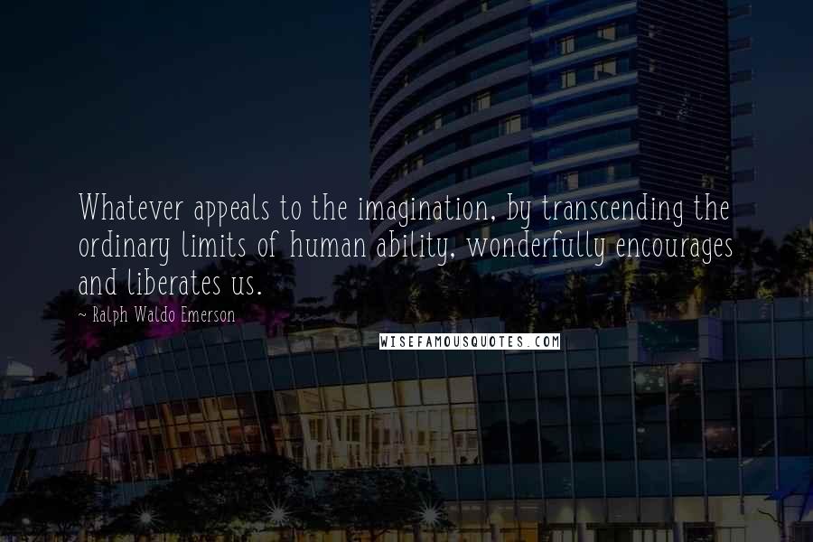 Ralph Waldo Emerson Quotes: Whatever appeals to the imagination, by transcending the ordinary limits of human ability, wonderfully encourages and liberates us.