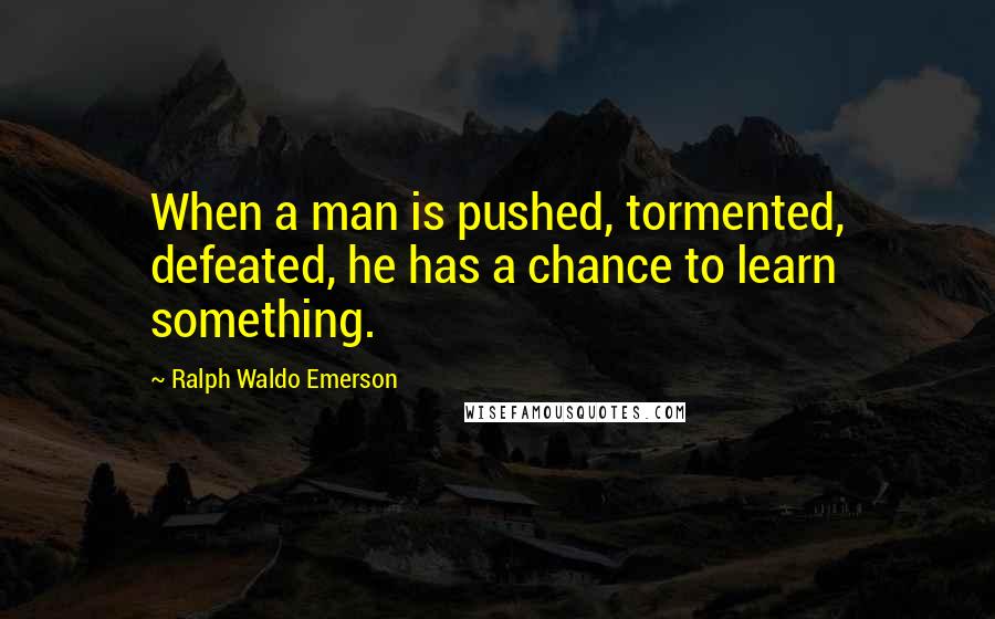 Ralph Waldo Emerson Quotes: When a man is pushed, tormented, defeated, he has a chance to learn something.