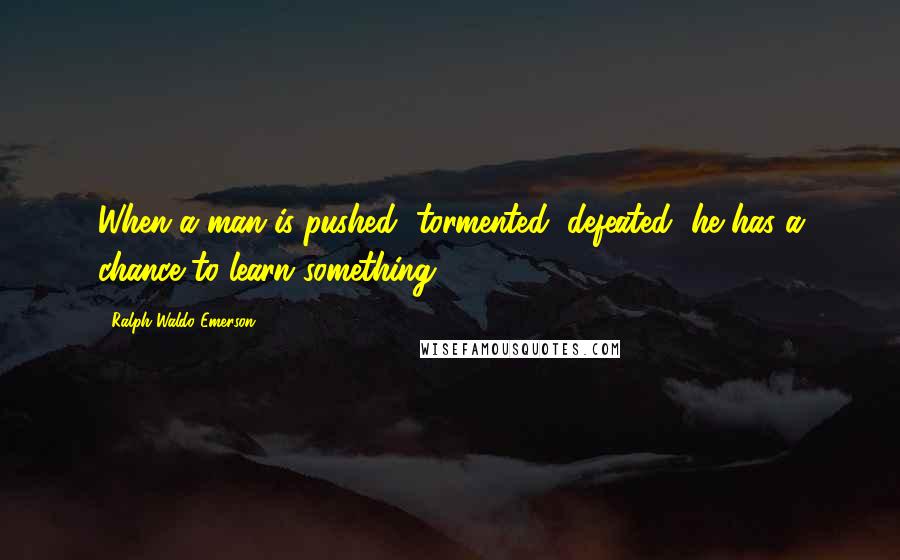 Ralph Waldo Emerson Quotes: When a man is pushed, tormented, defeated, he has a chance to learn something.