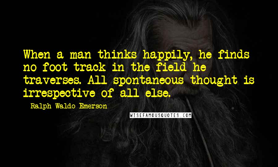 Ralph Waldo Emerson Quotes: When a man thinks happily, he finds no foot-track in the field he traverses. All spontaneous thought is irrespective of all else.