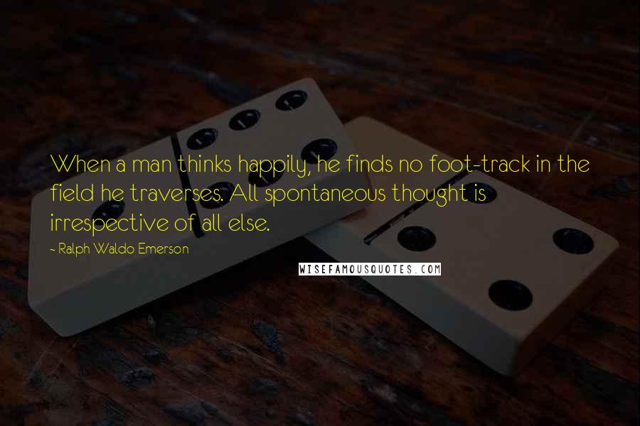 Ralph Waldo Emerson Quotes: When a man thinks happily, he finds no foot-track in the field he traverses. All spontaneous thought is irrespective of all else.