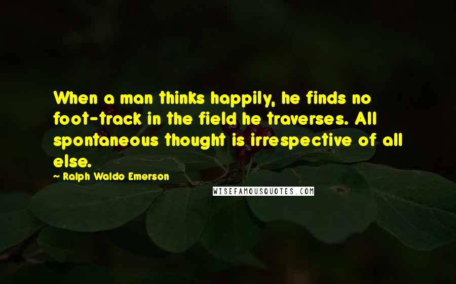 Ralph Waldo Emerson Quotes: When a man thinks happily, he finds no foot-track in the field he traverses. All spontaneous thought is irrespective of all else.