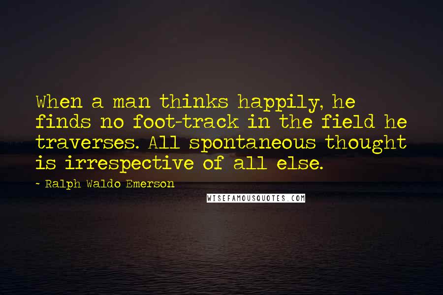 Ralph Waldo Emerson Quotes: When a man thinks happily, he finds no foot-track in the field he traverses. All spontaneous thought is irrespective of all else.