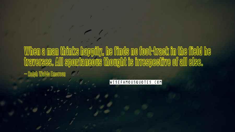 Ralph Waldo Emerson Quotes: When a man thinks happily, he finds no foot-track in the field he traverses. All spontaneous thought is irrespective of all else.