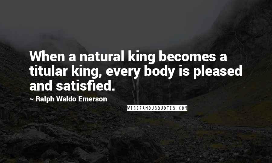 Ralph Waldo Emerson Quotes: When a natural king becomes a titular king, every body is pleased and satisfied.