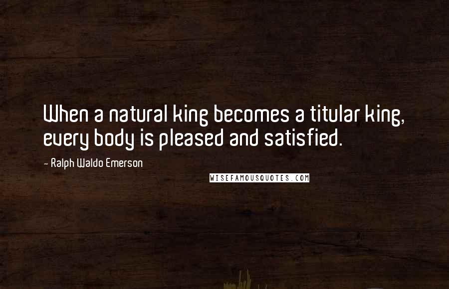 Ralph Waldo Emerson Quotes: When a natural king becomes a titular king, every body is pleased and satisfied.