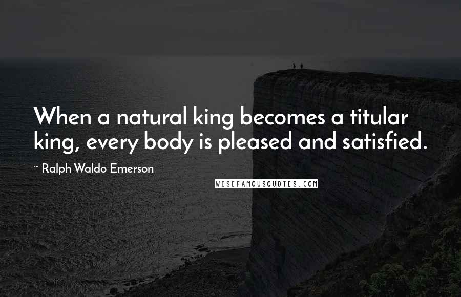 Ralph Waldo Emerson Quotes: When a natural king becomes a titular king, every body is pleased and satisfied.