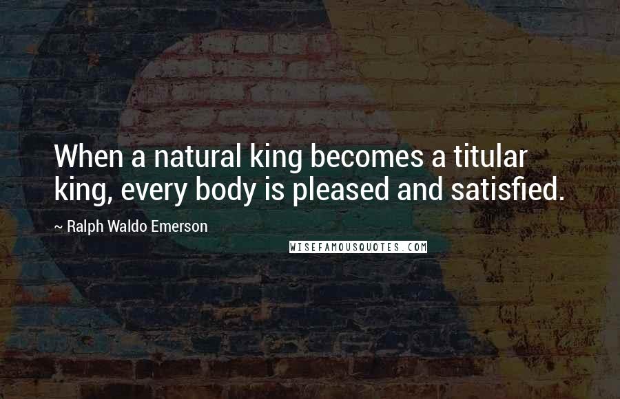 Ralph Waldo Emerson Quotes: When a natural king becomes a titular king, every body is pleased and satisfied.