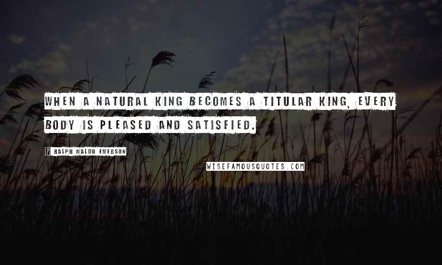 Ralph Waldo Emerson Quotes: When a natural king becomes a titular king, every body is pleased and satisfied.