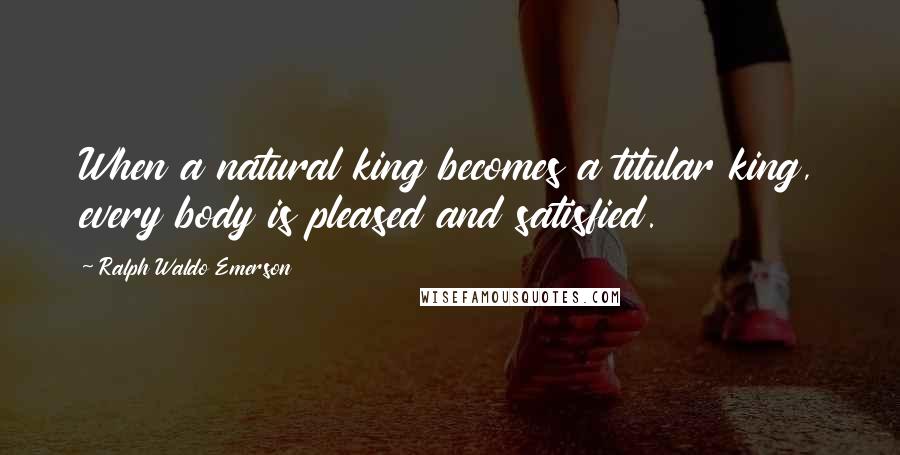 Ralph Waldo Emerson Quotes: When a natural king becomes a titular king, every body is pleased and satisfied.