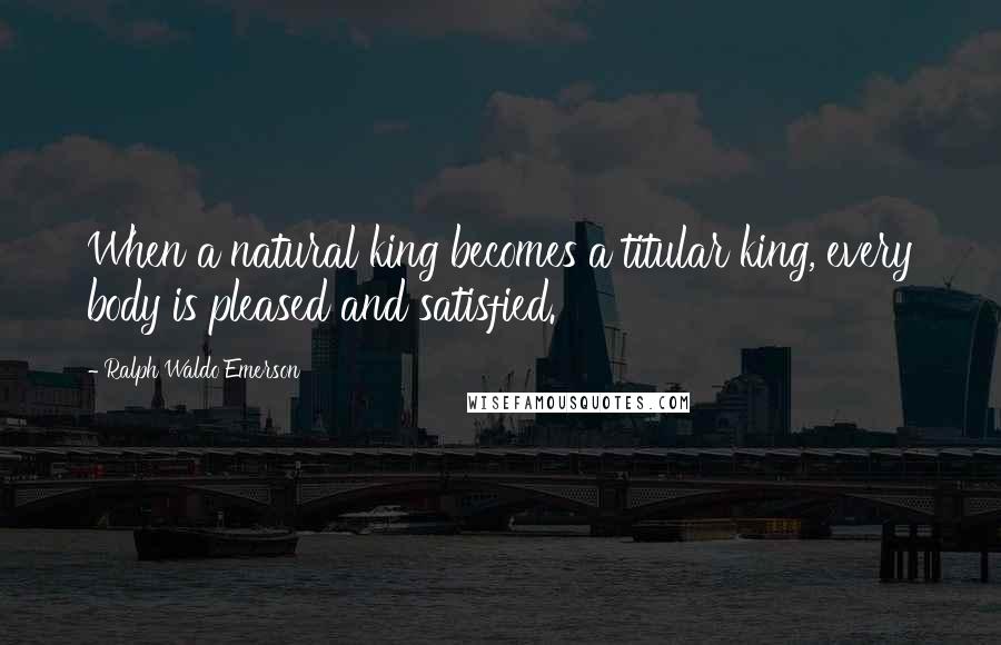 Ralph Waldo Emerson Quotes: When a natural king becomes a titular king, every body is pleased and satisfied.