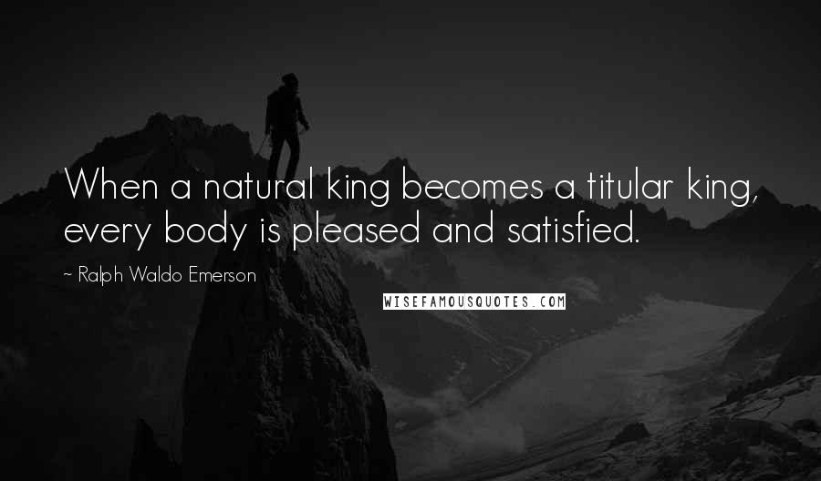 Ralph Waldo Emerson Quotes: When a natural king becomes a titular king, every body is pleased and satisfied.
