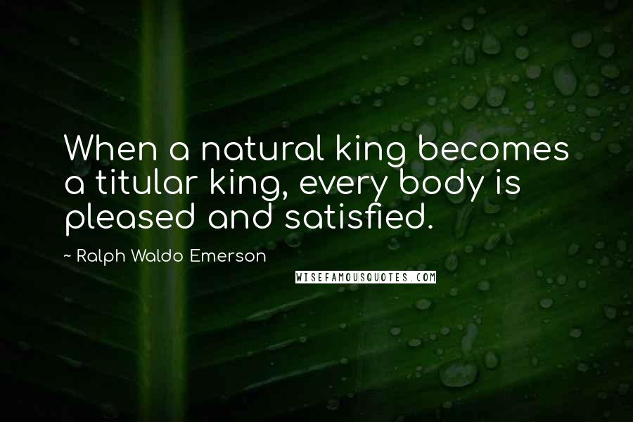 Ralph Waldo Emerson Quotes: When a natural king becomes a titular king, every body is pleased and satisfied.