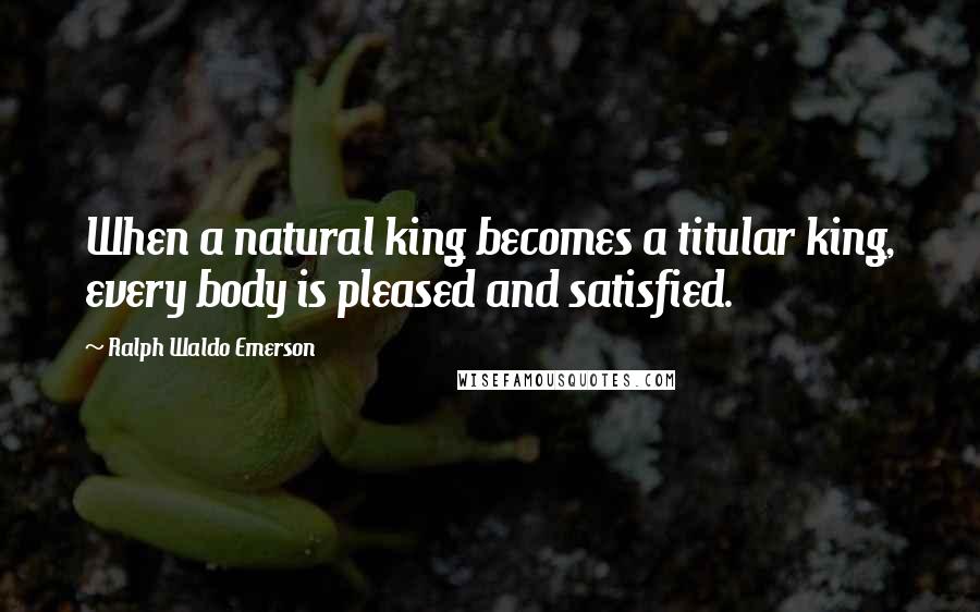 Ralph Waldo Emerson Quotes: When a natural king becomes a titular king, every body is pleased and satisfied.