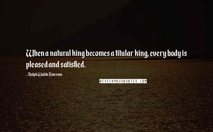 Ralph Waldo Emerson Quotes: When a natural king becomes a titular king, every body is pleased and satisfied.