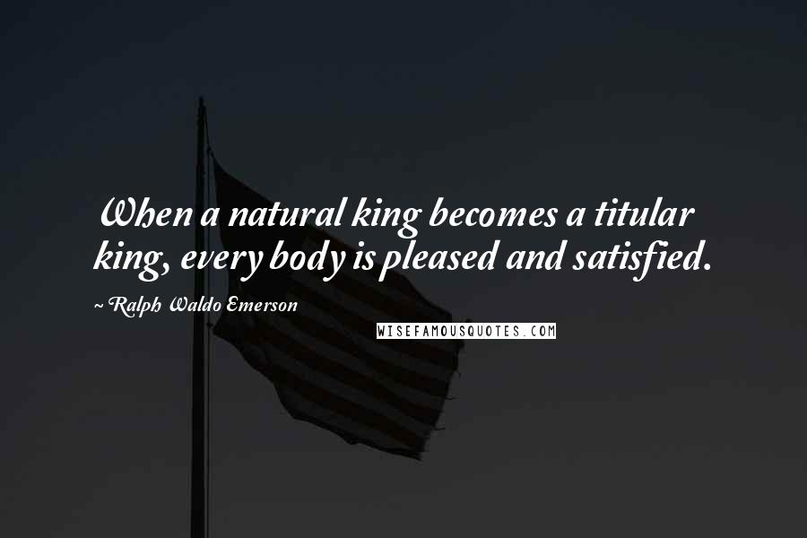 Ralph Waldo Emerson Quotes: When a natural king becomes a titular king, every body is pleased and satisfied.