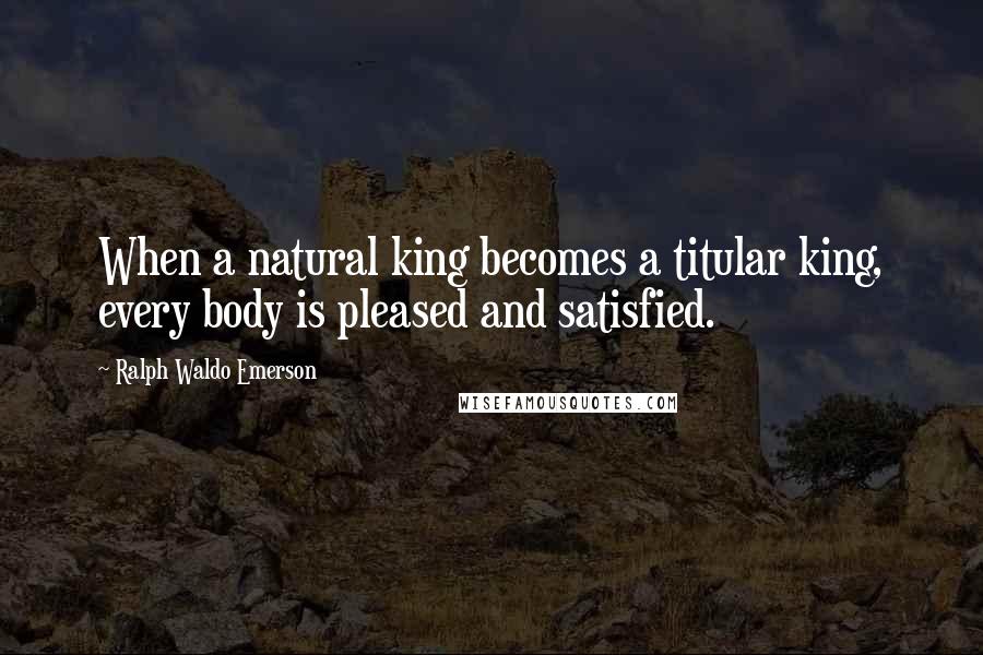 Ralph Waldo Emerson Quotes: When a natural king becomes a titular king, every body is pleased and satisfied.