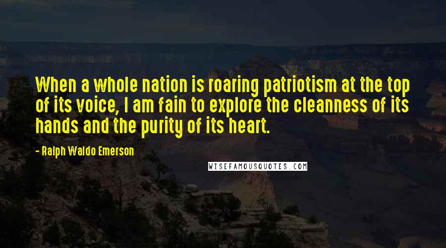 Ralph Waldo Emerson Quotes: When a whole nation is roaring patriotism at the top of its voice, I am fain to explore the cleanness of its hands and the purity of its heart.