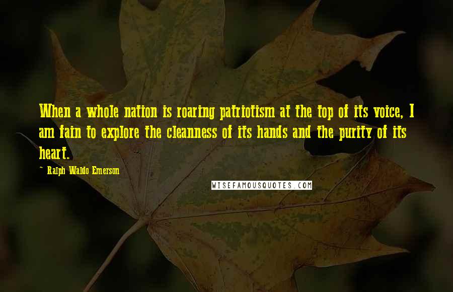 Ralph Waldo Emerson Quotes: When a whole nation is roaring patriotism at the top of its voice, I am fain to explore the cleanness of its hands and the purity of its heart.