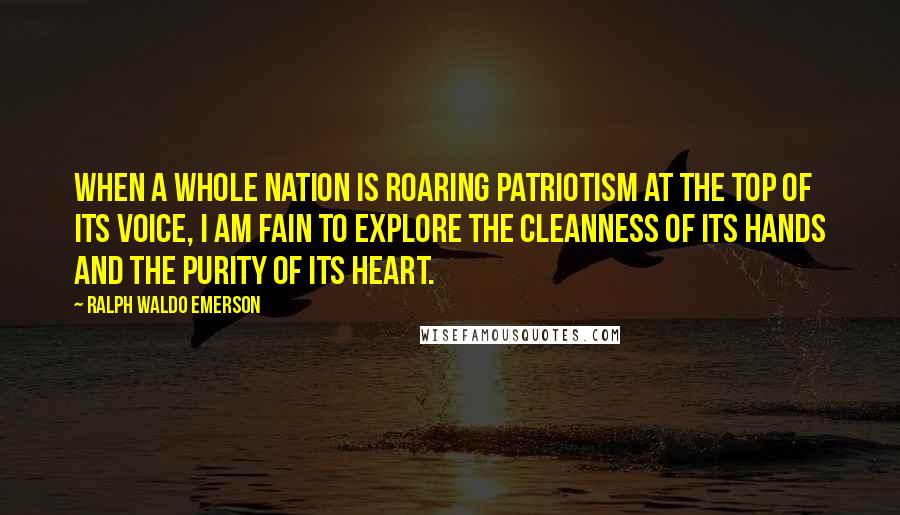 Ralph Waldo Emerson Quotes: When a whole nation is roaring patriotism at the top of its voice, I am fain to explore the cleanness of its hands and the purity of its heart.