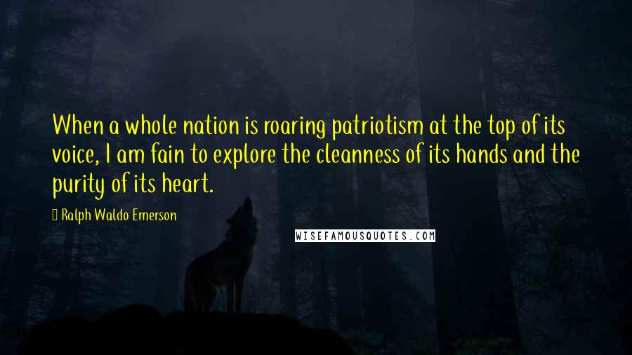 Ralph Waldo Emerson Quotes: When a whole nation is roaring patriotism at the top of its voice, I am fain to explore the cleanness of its hands and the purity of its heart.