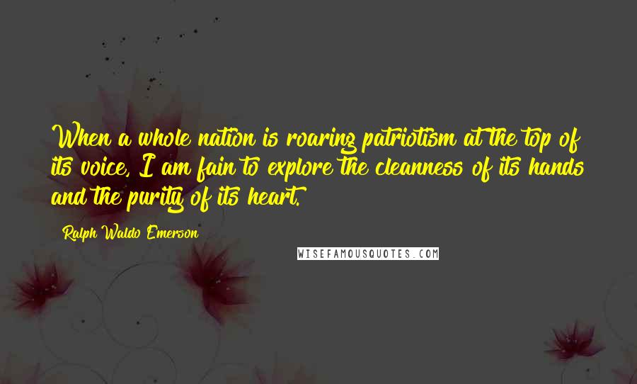 Ralph Waldo Emerson Quotes: When a whole nation is roaring patriotism at the top of its voice, I am fain to explore the cleanness of its hands and the purity of its heart.