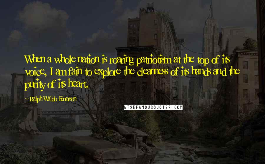 Ralph Waldo Emerson Quotes: When a whole nation is roaring patriotism at the top of its voice, I am fain to explore the cleanness of its hands and the purity of its heart.