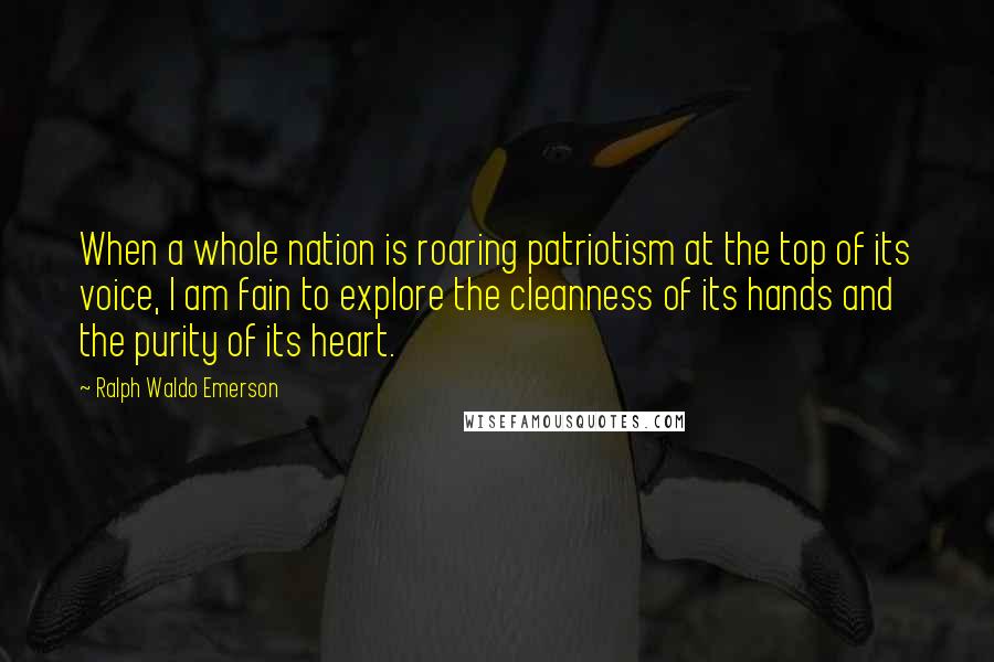 Ralph Waldo Emerson Quotes: When a whole nation is roaring patriotism at the top of its voice, I am fain to explore the cleanness of its hands and the purity of its heart.