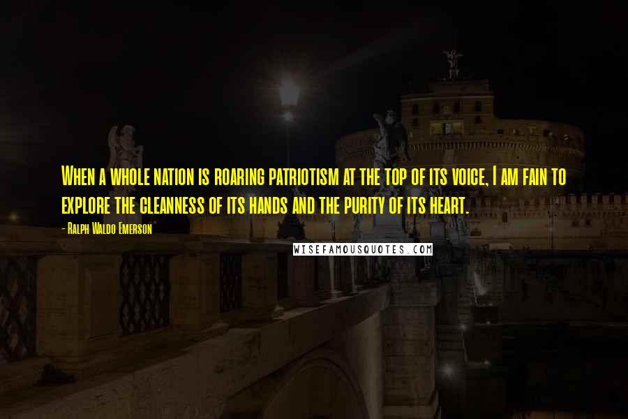 Ralph Waldo Emerson Quotes: When a whole nation is roaring patriotism at the top of its voice, I am fain to explore the cleanness of its hands and the purity of its heart.