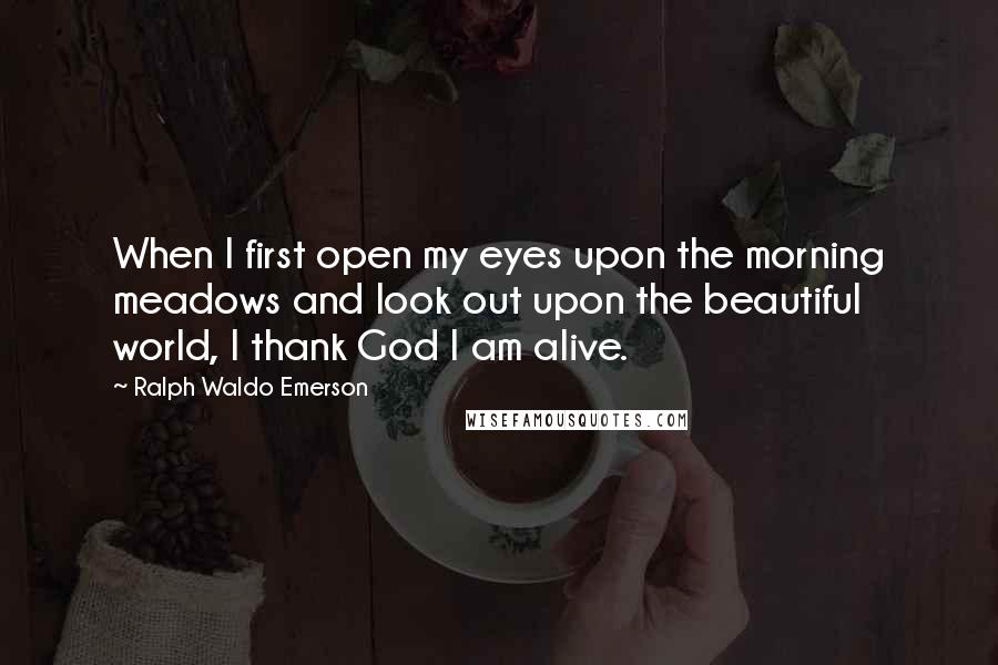 Ralph Waldo Emerson Quotes: When I first open my eyes upon the morning meadows and look out upon the beautiful world, I thank God I am alive.