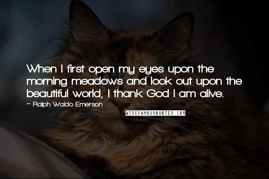 Ralph Waldo Emerson Quotes: When I first open my eyes upon the morning meadows and look out upon the beautiful world, I thank God I am alive.