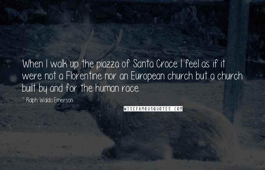 Ralph Waldo Emerson Quotes: When I walk up the piazza of Santa Croce I feel as if it were not a Florentine nor an European church but a church built by and for the human race.