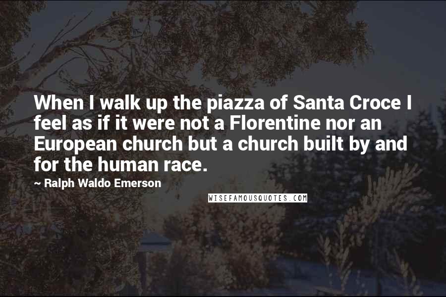 Ralph Waldo Emerson Quotes: When I walk up the piazza of Santa Croce I feel as if it were not a Florentine nor an European church but a church built by and for the human race.