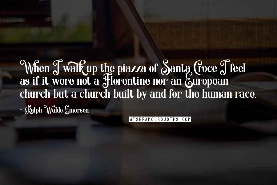 Ralph Waldo Emerson Quotes: When I walk up the piazza of Santa Croce I feel as if it were not a Florentine nor an European church but a church built by and for the human race.