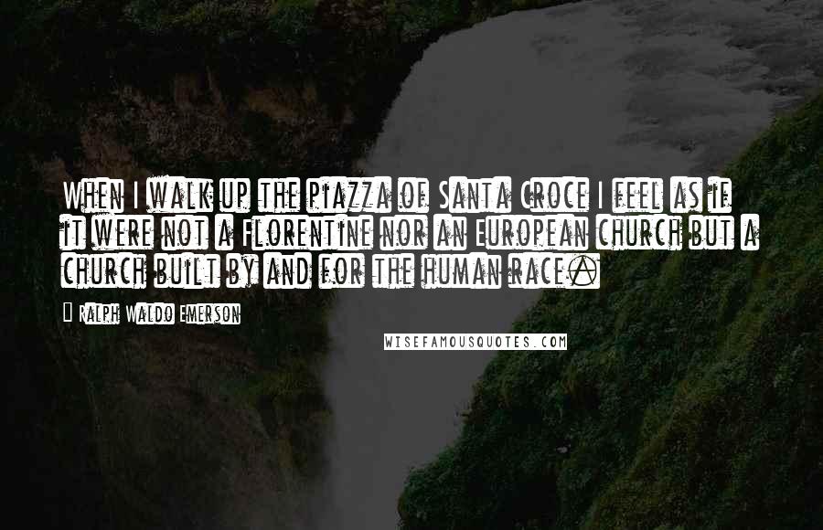 Ralph Waldo Emerson Quotes: When I walk up the piazza of Santa Croce I feel as if it were not a Florentine nor an European church but a church built by and for the human race.