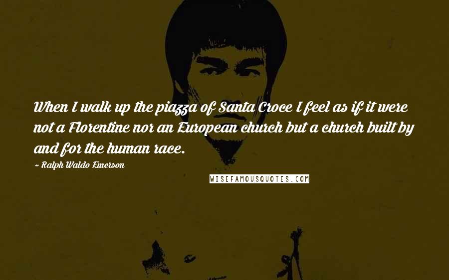 Ralph Waldo Emerson Quotes: When I walk up the piazza of Santa Croce I feel as if it were not a Florentine nor an European church but a church built by and for the human race.