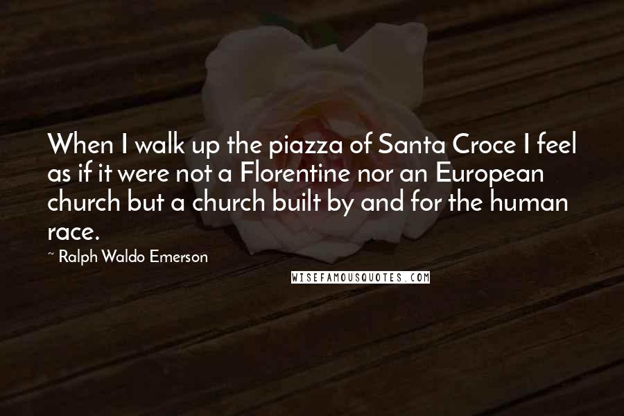 Ralph Waldo Emerson Quotes: When I walk up the piazza of Santa Croce I feel as if it were not a Florentine nor an European church but a church built by and for the human race.