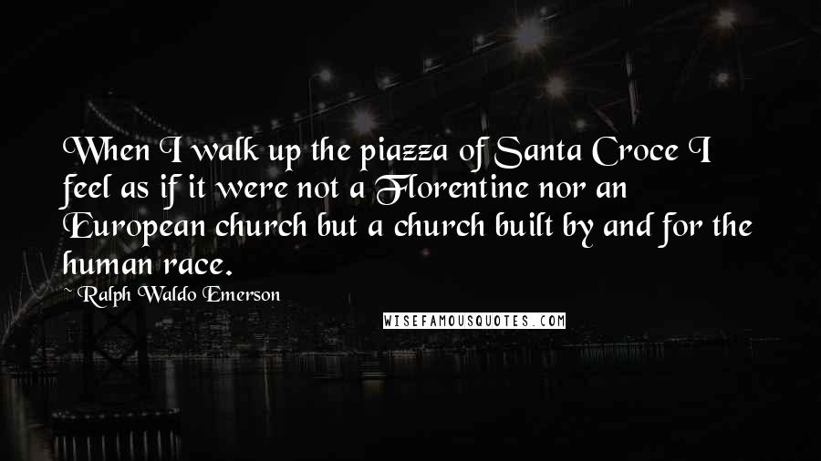 Ralph Waldo Emerson Quotes: When I walk up the piazza of Santa Croce I feel as if it were not a Florentine nor an European church but a church built by and for the human race.
