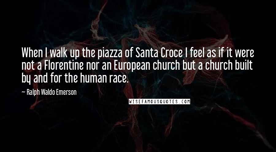 Ralph Waldo Emerson Quotes: When I walk up the piazza of Santa Croce I feel as if it were not a Florentine nor an European church but a church built by and for the human race.