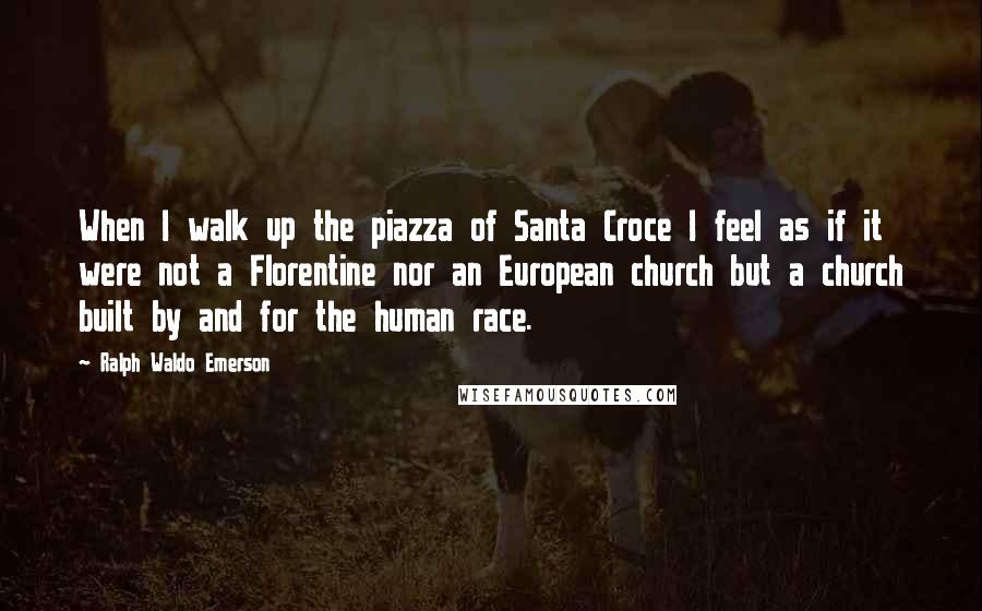 Ralph Waldo Emerson Quotes: When I walk up the piazza of Santa Croce I feel as if it were not a Florentine nor an European church but a church built by and for the human race.