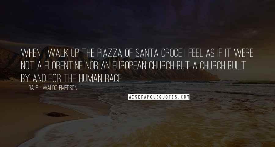 Ralph Waldo Emerson Quotes: When I walk up the piazza of Santa Croce I feel as if it were not a Florentine nor an European church but a church built by and for the human race.