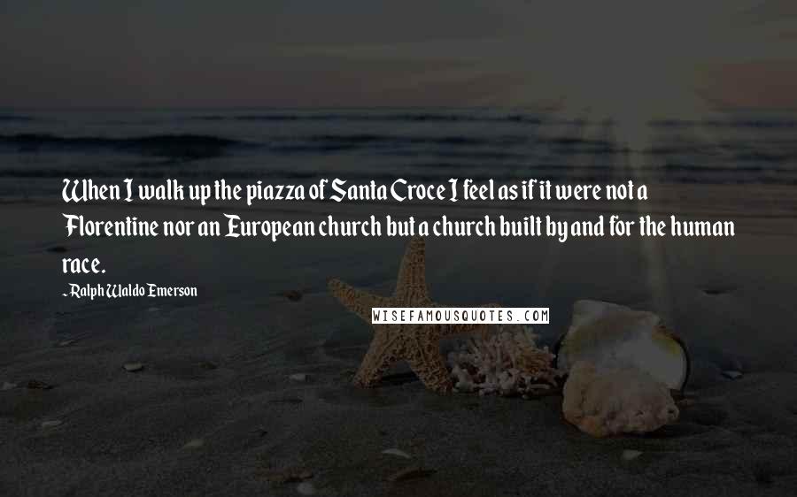 Ralph Waldo Emerson Quotes: When I walk up the piazza of Santa Croce I feel as if it were not a Florentine nor an European church but a church built by and for the human race.