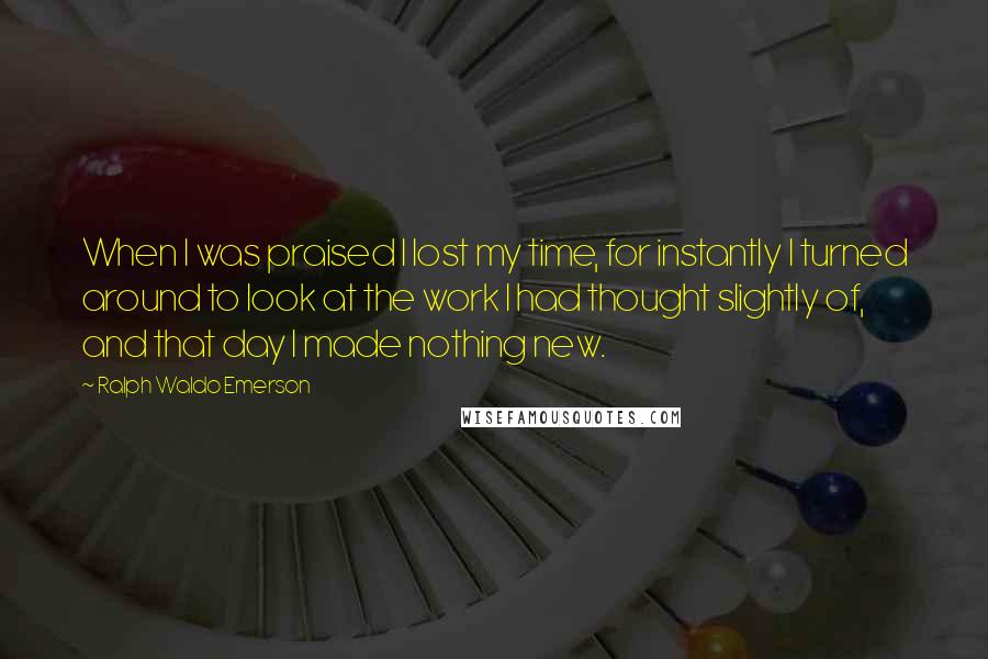 Ralph Waldo Emerson Quotes: When I was praised I lost my time, for instantly I turned around to look at the work I had thought slightly of, and that day I made nothing new.